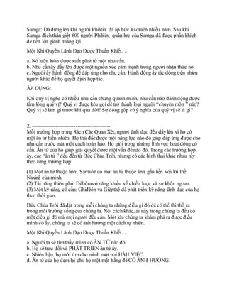 Samga: Đã đứng lên khi người Philitin đã áp bức Ysơraên nhiều năm. Sau khi
Samga đíchthân giết 600 người Philitin, quân lực của Samga đã được phấn khích
để tiến lên giành thắng lợi.
Một Khi Quyền Lãnh Đạo Được Thuần Khiết. ..
a. Nó luôn luôn được xuất phát từ một nhu cần.
b. Nhu cần ấy dấy lên được một nguồn xúc cảm mạnh trong người nhận thức nó.
c. Người ấy hành động để đáp ứng cho nhu cần. Hành động ấy tác động trên nhiều
người khác để họ quyết định hợp tác.
ÁP DỤNG:
Khi quý vị nghe có nhiều nhu cần chung quanh mình, nhu cần nào đánh động được
tấm lòng quý vị? Quý vị được kêu gọi để trở thành loại người “chuyên môn ” nào?
Quý vị sẽ làm gì trước khi qua đời? Sự đóng góp có ý nghĩa của quý vị sẽ là gì?
2. ----------------------------------------------
Mỗi trường hợp trong Sách Các Quan Xét, người lãnh đạo đều dấy lên vì họ có
một ân tứ hiển nhiên. Họ thủ đắc được một năng lực nào đó giúp đáp ứng được cho
nhu cần trước mắt một cách hoàn hảo. Họ giỏi trong những lĩnh vực hoạt động có
cần. Ân tứ của họ giúp giải quyết được một vấn đề nào đó. Trong các trường hợp
ấy, các “ân tứ ” đều đến từ Đức Chúa Trời, nhưng có các hình thái khác nhau tùy
theo từng trường hợp:
(1) Một ân tứ thuộc linh: Samsôncó một ân tứ thuộc linh gắn liền với lời thề
Naxirê của mình.
(2) Tài năng thiên phú: Đêbôracó năng khiếu về chiến lược và sự khôn ngoan.
(3) Một kỹ năng có cần: Ghiđêôn và Giépthê đã phát triển kỹ năng lãnh đạo của họ
theo thời gian.
Đức Chúa Trời đã đặt trong mỗi chúng ta những điều gì đó để có thể thi thố ra
trong môi trường sống của chúng ta. Nói cách khác, ai nấy trong chúng ta đều có
một điều gì đó mà mọi người đều cần. Một khi chúng ta khám phá ra được điều
mình có ấy, chúng ta sẽ có ảnh hưởng một cách tự nhiên.
Một Khi Quyền Lãnh Đạo Được Thuần Khiết. ..
a. Người ta sẽ tìm thấy mình có ÂN TỨ nào đó.
b. Họ sẽ trau dồi và PHÁT TRIỂN ân tứ ấy.
c. Nhiên hậu, họ mới tìm cho mình một nơi HẦU VIỆC.
d. Ân tứ của họ đem lại cho họ một mặt bằng để CÓ ẢNH HƯỞNG.
 