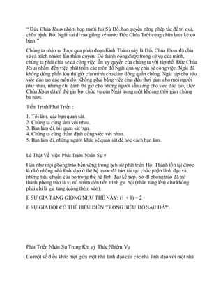 “ Đức Chúa Jêsus nhóm họp mười hai Sứ Đồ, ban quyền năng phép tắc để trị quỉ,
chữa bịnh. Rồi Ngài sai đi rao giảng về nước Ðức Chúa Trời cùng chữa lành kẻ có
bịnh ”
Chúng ta nhận ra được qua phân đoạn Kinh Thánh này là Ðức Chúa Jêsus đã chia
sẻ cả trách nhiệm lẫn thẩm quyền. Ðể thành công được trong sứ vụ của mình,
chúng ta phải chia sẻ cả côngviệc lẫn uy quyền của chúng ta với tập thể. Ðức Chúa
Jêsus nhắm đến việc phát triển các môn đồ Ngài qua sự chia sẻ công việc. Ngài đã
không dùng phần lớn thì giờ của mình cho đám đông quần chúng. Ngài tập chú vào
việc đào tạo các môn đồ. Không phải bằng việc chia đều thời gian cho mọi người
như nhau, nhưng chỉ dành thì giờ cho những người sẵn sàng cho việc đào tạo, Ðức
Chúa Jêsus đã có thể gia bộichức vụ của Ngài trong một khoảng thời gian chừng
ba năm.
Tiến Trình Phát Triển :
1. Tôilàm, các bạn quan sát.
2. Chúng ta cùng làm với nhau.
3. Bạn làm đi, tôi quan sát bạn.
4. Chúng ta cùng thẩm định công việc với nhau.
5. Bạn làm đi, những người khác sẽ quan sát để học cách bạn làm.
Lẽ Thật Về Việc Phát Triển Nhân Sự #
Hầu như mọi phong trào bền vững trong lịch sử phát triển Hội Thánh tồn tại được
là nhờ những nhà lãnh đạo ở thế hệ trước đã biết tái tạo chức phận lãnh đạo và
những tiêu chuẩn của họ trong thế hệ lãnh đạo kế tiếp. Sở dĩ phong trào đã trở
thành phong trào là vì nó nhắm đến tiến trình gia bội(nhân tăng lên) chứ không
phải chỉ là gia tăng (cộng thêm vào).
E SỰ GIA TĂNG GIỐNG NHƯ THẾ NÀY: (1 + 1) = 2
E SỰ GIA BỘI CÓ THỂ BIỂU DIỄN TRONG BIỂU ÐỒ SAU ÐÂY:
Phát Triển Nhân Sự Trong Khi uỷ Thác Nhiệm Vụ
Có một số điều khác biệt giữa một nhà lãnh đạo của các nhà lãnh đạo với một nhà
 