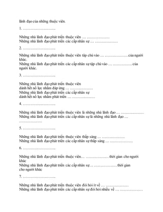 lãnh đạo của những thuộc viên.
1. ……………………..
Những nhà lãnh đạo phát triển thuộc viên … ………………
Những nhà lãnh đạo phát triển các cấp nhân sự … ………………
2. ……………………..
Những nhà lãnh đạo phát triển thuộc viên tâp chú vào … ……………… của người
khác.
Những nhà lãnh đạo phát triển các cấp nhân sự tập chú vào … …………… của
người khác.
3. ……………………..
Những nhà lãnh đạo phát triển thuộc viên
dành hết nổ lực nhằm đáp ứng … ………………
Những nhà lãnh đạo phát triển các cấp nhân sự
dành hết nổ lực nhằm phát triển … ………………
4. ……………………..
Những nhà lãnh đạo phát triển thuộc viên là những nhà lãnh đạo … ………………
Những nhà lãnh đạo phát triển các cấp nhân sự là những nhà lãnh đạo …
………………
5. ……………………..
Những nhà lãnh đạo phát triển thuộc viên thắp sáng … ………………
Những nhà lãnh đạo phát triển các cấp nhân sự thắp sáng … ………………
6. ……………………..
Những nhà lãnh đạo phát triển thuộc viên… ……………… thời gian cho người
khác
Những nhà lãnh đạo phát triển các cấp nhân sự… ……………… thời gian
cho người khác
7. ……………………..
Những nhà lãnh đạo phát triển thuộc viên đòi hỏi ít về … ………………
Những nhà lãnh đạo phát triển các cấp nhân sự đòi hỏi nhiều về … ………………
 