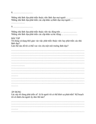 8. ……………………..
Những nhà lãnh đạo phát triển thuộc viên lãnh đạo mọi người … ………………
Những nhà lãnh đạo phát triển các cấp nhân sự lãnh đạo mọi người …
………………
9. ……………………..
Những nhà lãnh đạo phát triển thuộc viên tác động trên … ………………
Những nhà lãnh đạo phát triển các cấp nhân sự tác động … ………………
BÀI TẬP
Tôi đang sử dụng thời gian vào việc phát triển thuộc viên hay phát triển các nhà
lãnh đạo?
Làm thế nào để tôi có thể vun vén cho một môi trường lãnh đạo?
………………………………………………………………………………………
………………………………………………………………………………………
………………………………………………………………………………………
………………………………………………………………………………………
………………………………………………………………………………………
………………………………………………………………………………………
………………
………………………………………………………………………………………
………………………………………………………………………………………
………………………………………………………………………………………
………
………………………………………………………………………………………
………………………………………………………………………………………
………………………………………………………………………………………
………
ÁP DỤNG
Lúc này tôi đang phát triển ai? Ai là người tôi có thể khởi sự phát triển? Kế hoạch
tôi sẽ dành cho người ấy như thế nào?
………………………………………………………………………………………
………………………………………………………………………………………
………………………………………………………………………………………
………
………………………………………………………………………………………
 