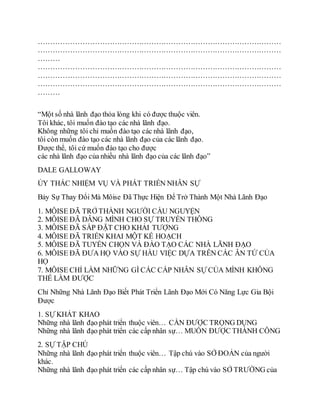 ………………………………………………………………………………………
………………………………………………………………………………………
………
………………………………………………………………………………………
………………………………………………………………………………………
………………………………………………………………………………………
………
“Một số nhà lãnh đạo thỏa lòng khi có được thuộc viên.
Tôi khác, tôi muốn đào tạo các nhà lãnh đạo.
Không những tôi chỉ muốn đào tạo các nhà lãnh đạo,
tôi còn muốn đào tạo các nhà lãnh đạo của các lãnh đạo.
Được thể, tôi cứ muốn đào tạo cho được
các nhà lãnh đạo của nhiều nhà lãnh đạo của các lãnh đạo”
DALE GALLOWAY
ỦY THÁC NHIỆM VỤ VÀ PHÁT TRIỂN NHÂN SỰ
Bảy Sự Thay Đổi Mà Môise Đã Thực Hiện Để Trở Thành Một Nhà Lãnh Đạo
1. MÔISE ÐÃ TRỞ THÀNH NGƯỜI CẦU NGUYỆN
2. MÔISE ÐÃ DÂNG MÌNH CHO SỰ TRUYỀN THÔNG
3. MÔISE ÐÃ SẮP ÐẶT CHO KHẢI TƯỢNG
4. MÔISE ÐÃ TRIỂN KHAI MỘT KẾ HOẠCH
5. MÔISE ÐÃ TUYỂN CHỌN VÀ ÐÀO TẠO CÁC NHÀ LÃNH ÐẠO
6. MÔISE ÐÃ ÐƯA HỌ VÀO SỰ HẦU VIỆC DỰA TRÊN CÁC ÂN TỨ CỦA
HỌ
7. MÔISE CHỈ LÀM NHỮNG GÌ CÁC CẤP NHÂN SỰ CỦA MÌNH KHÔNG
THỂ LÀM ÐƯỢC
Chỉ Những Nhà Lãnh Đạo Biết Phát Triển Lãnh Đạo Mới Có Năng Lực Gia Bội
Ðược
1. SỰ KHÁT KHAO
Những nhà lãnh đạo phát triển thuộc viên… CẦN ÐƯỢC TRỌNG DỤNG
Những nhà lãnh đạo phát triển các cấp nhân sự… MUỐN ÐƯỢC THÀNH CÔNG
2. SỰ TẬP CHÚ
Những nhà lãnh đạo phát triển thuộc viên… Tập chú vào SỞ ÐOẢN của người
khác.
Những nhà lãnh đạo phát triển các cấp nhân sự… Tập chú vào SỞ TRƯỜNG của
 