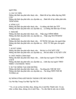 người khác.
3. CÁC ƯU TIÊN
Những nhà lãnh đạo phát triển thuộc viên… Dành hết nổ lực nhằm đáp ứng NHU
CẦN
Những nhà lãnh đạo phát triển các cấp nhân sự… Dành hết nổ lực nhằm phát triển
TIỀM NĂNG
4. NĂNG LỰC
Những nhà lãnh đạo phát triển thuộc viên… Là những nhà lãnh đạo TỐT
Những nhà lãnh đạo phát triển các cấp nhân sự… Là những nhà lãnh đạo VĨ ÐẠI
5. THÁI ÐỘ
Những nhà lãnh đạo phát triển thuộc viên… Thắp sáng CHÍNH MÌNH
Những nhà lãnh đạo phát triển các cấp nhân sự… Thắp sáng NGƯỜI KHÁC
6. THỜI GIAN
Những nhà lãnh đạo phát triển thuộc viên… SỬ DỤNG thời gian cho người khác
Những nhà lãnh đạo phát triển các cấp nhân sự… ÐẦU TƯ thời gian cho người
khác
7. SỰ KỲ VỌNG
Những nhà lãnh đạo phát triển thuộc viên… Ðòihỏi ít về SỰ KẾT ƯỚC
Những nhà lãnh đạo phát triển các cấp nhân sự… Ðòi hỏi nhiều về SỰ KẾT ƯỚC
8. CHỨC PHẬN LÃNH ÐẠO
Những nhà lãnh đạo phát triển thuộc viên… Lãnh đạo mọi người CÙNG MỘT
CÁCH
Những nhà lãnh đạo phát triển các cấp nhân sự… Lãnh đạo mọi người THEO
NHIỀU CÁCH KHÁC NHAU
9. SỰ TÁC ÐỘNG TẠO ẢNH HƯỞNG
Những nhà lãnh đạo phát triển thuộc viên… Tác động trên THẾ HỆ NÀY
Những nhà lãnh đạo phát triển các cấp nhân sự… Tác động TRÊN THẾ HỆ
TƯƠNG LAI
SỰ ÐỒNG CÔNG GIÚP HOÀN THÀNH ƯỚC MƠ CHUNG
Các Nét Đặc Trưng Của Một Tập Thể Tốt
“ Vả, có các sự ban cho khác nhau, nhưng chỉ có một Ðức Thánh Linh. Có các
chức vụ khác nhau, nhưng chỉ có một Chúa… Vả, như thân là một, mà có nhiều
 