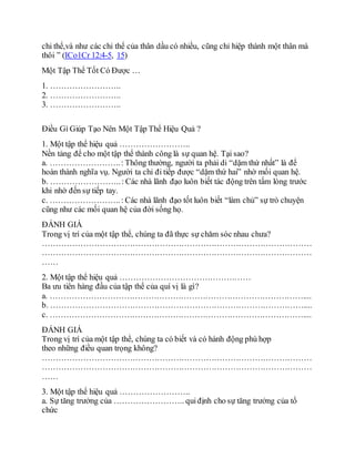 chi thể,và như các chi thể của thân dầu có nhiều, cũng chỉ hiệp thành một thân mà
thôi ” (ICo1Cr 12:4-5, 15)
Một Tập Thể Tốt Có Được …
1. ……………………..
2. ……………………..
3. ……………………..
Điều Gì Giúp Tạo Nên Một Tập Thể Hiệu Quả ?
1. Một tập thể hiệu quả ……………………..
Nền tảng để cho một tập thể thành công là sự quan hệ. Tại sao?
a. ……………………..: Thông thường, người ta phải di “dặm thứ nhất” là để
hoàn thành nghĩa vụ. Người ta chỉ đi tiếp được “dặm thứ hai” nhờ mối quan hệ.
b. ……………………..: Các nhà lãnh đạo luôn biết tác động trên tấm lòng trước
khi nhờ đến sự tiếp tay.
c. ……………………..: Các nhà lãnh đạo tốt luôn biết “làm chủ” sự trò chuyện
cũng như các mối quan hệ của đời sống họ.
ÐÁNH GIÁ
Trong vị trí của một tập thể, chúng ta đã thực sự chăm sóc nhau chưa?
………………………………………………………………………………………
………………………………………………………………………………………
……
2. Một tập thể hiệu quả …………………………………………
Ba ưu tiên hàng đầu của tập thể của quí vị là gì?
a. …………………………………………………………………………………....
b. …………………………………………………………………………………....
c. …………………………………………………………………………………....
ÐÁNH GIÁ
Trong vị trí của một tập thể, chúng ta có biết và có hành động phù hợp
theo những điều quan trọng không?
………………………………………………………………………………………
………………………………………………………………………………………
……
3. Một tập thể hiệu quả ……………………..
a. Sự tăng trưởng của …………………….. quiđịnh cho sự tăng trưởng của tổ
chức
 