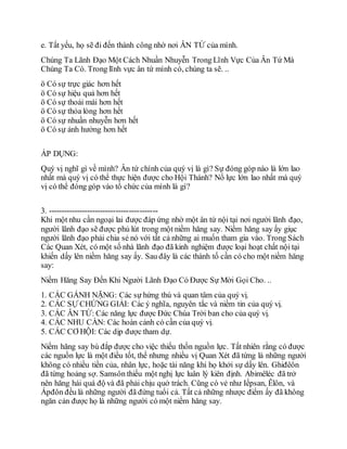 e. Tất yếu, họ sẽ đi đến thành công nhờ nơi ÂN TỨ của mình.
Chúng Ta Lãnh Đạo Một Cách Nhuần Nhuyễn Trong Lĩnh Vực Của Ân Tứ Mà
Chúng Ta Có. Trong lĩnh vực ân tứ mình có, chúng ta sẽ. ..
ö Có sự trực giác hơn hết
ö Có sự hiệu quả hơn hết
ö Có sự thoải mái hơn hết
ö Cò sự thỏa lòng hơn hết
ö Có sự nhuần nhuyễn hơn hết
ö Có sự ảnh hưởng hơn hết
ÁP DỤNG:
Quý vị nghĩ gì về mình? Ân tứ chính của quý vị là gì? Sự đóng góp nào là lớn lao
nhất mà quý vị có thể thực hiện được cho Hội Thánh? Nổ lực lớn lao nhất mà quý
vị có thể đóng góp vào tổ chức của mình là gì?
3. ------------------------------------------
Khi một nhu cần ngoại lai được đáp ứng nhờ một ân tứ nội tại nơi người lãnh đạo,
người lãnh đạo sẽ được phủ lút trong một niềm hăng say. Niềm hăng say ấy giục
người lãnh đạo phải chia sẻ nó với tất cả những ai muốn tham gia vào. Trong Sách
Các Quan Xét, có một số nhà lãnh đạo đã kinh nghiệm được loại hoạt chất nội tại
khiến dấy lên niềm hăng say ấy. Sau đây là các thành tố cần có cho một niềm hăng
say:
Niềm Hăng Say Đến Khi Người Lãnh Đạo Có Được Sự Mời Gọi Cho. ..
1. CÁC GÁNH NẶNG: Các sự hứng thú và quan tâm của quý vị.
2. CÁC SỰ CHỨNG GIẢI: Các ý nghĩa, nguyên tắc và niềm tin của quý vị.
3. CÁC ÂN TỨ: Các năng lực được Đức Chúa Trời ban cho của quý vị.
4. CÁC NHU CẦN: Các hoàn cảnh có cần của quý vị.
5. CÁC CƠ HỘI: Các dịp được tham dự.
Niềm hăng say bù đắp được cho việc thiếu thốn nguồn lực. Tất nhiên rằng có được
các nguồn lực là một điều tốt, thế nhưng nhiều vị Quan Xét đã từng là những người
không có nhiều tiền của, nhân lực, hoặc tài năng khi họ khởi sự dấy lên. Ghiđêôn
đã từng hoảng sợ. Samsôn thiếu một nghị lực luân lý kiên định. Abimêléc đã trở
nên hăng hái quá độ và đã phải chịu quở trách. Cũng có vẻ như Iếpsan, Êlôn, và
Ápđôn đều là những người đã đứng tuổi cả. Tất cả những nhược điểm ấy đã không
ngăn cản được họ là những người có một niềm hăng say.
 