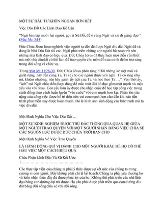 MỘT SỰ ÐẦU TƯ KHÔN NGOAN HƠN HẾT
Việc Dìu Dắt Các Lãnh Đạo Kế Cận
“Ngài bèn lập mười hai người, gọi là Sứ Đồ, để ở cùng Ngài và sai đi giảng đạo ”
(Mac Mc 3:14)
Ðức Chúa Jêsus hoan nghênh việc người ta đến để được Ngài dìu dắt. Ngài đã và
đang là Nhà Dìu Dắt tối cao. Ngài phát triển những conngười bất toàn trở nên
những nhà lãnh đạo có hiệu quả. Ðức Chúa Jêsus đã thực hiện mọi điều cần thiết
mà một nhà dìudắt có thể làm để trao quyền cho môn đồ của mình để họ tỏa sáng
trong đời sống và chức vụ.
Trong Mat Mt 11:28-30, Ðức Chúa Jêsus phán rằng “Hỡi những kẻ mệt mỏi và
gánh nặng, hãy đến cùng Ta, Ta sẽ cho các ngươi được yên nghỉ. Ta có lòng nhu
mì, khiêm nhường; nên hãy gánh lấy ách của Ta, và học theo Ta …”. Vào thời ấy,
“ách” mà Ngài nhắc đến được dùng để mắc một đôi bò đực gồm một mạnh và một
yếu vào với nhau. Con yếu hơn ấy được cho nhập cuộc để học tập công việc trong
cánh đồng theo cách huấn luyện “vào cuộc”với con mạnh hơn kia. Phần lớn sức
nặng của công việc được bố trí dồn trên vai con mạnh hơn cho đến khi nào tiến
trình phát triển này được hoàn thành. Ðó là hình ảnh sinh động của bức tranh mô tả
việc dìudắt.
Một Định Nghĩa Cho Việc Dìu Dắt …
MỘT SỰ KINH NGHIỆM ÐƯỢC THỦ ÐẮC THÔNG QUA QUAN HỆ GIỮA
MỘT NGƯỜI TRAO QUYỀN VỚI MỘT NGƯỜINHẬN BẰNG VIỆC CHIA SẺ
CÁC NGUỒN LỰC ÐƯỢC ÐỨC CHÚA TRỜI BAN CHO
Một Định Nghĩa Về Việc Trao Quyền
LÀ HÀNH ÐỘNG QUÍ VỊ DÀNH CHO MỘT NGƯỜI KHÁC ÐỂ HỌ CÓ THỂ
HẦU VIỆC MỘT CÁCH HIỆU QUẢ
Chức Phận Lãnh Đão Và Sữ Kết Ước
1. …………………………………………
Các thực tập viên của chúng ta phải ý thức được sự kết ước của chúng ta trong
cương vị conngười. Ðây không phải chỉ là kế hoạch. Chúng ta phải yêu thương họ
và luôn nhận thức đầy đủ được phúc lợi của họ. Không thể phát triển các nhà lãnh
đạo bằng conđường đại trà được. Họ cần phải được phát triển qua con đường dìu
dắt bằng đời sốngchia sẻ với đời sống.
 