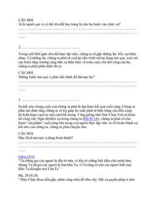 CÂU HỎI
Ai là người quí vị có thể dìudắt hay trang bị cho họ bước vào chức vụ?
………………………………………………………………………………………
………………………………………………………………………………………
……
2. …………………………………………
Trong suốt thời gian dìu dắt thực tập viên, chúng ta sẽ gặp những lúc trồi, sụt khác
nhau. Có những lúc chúng ta phải rà soát lại tiến trình mà họ đang trải qua, xem xét
các bước tăng trưởng cũng như sự thấu hiểu về toàn cuộc cho đời sống của họ.
chúng ta phải phân định tất cả.
CÂU HỎI
Những bước nào quí vị phải tiến hành để đào tạo họ?
………………………………………………………………………………………
………………………………………………………………………………………
……
3. …………………………………………
Sự kết ước chung cuộc của chúng ta phải là đạt được kết quả cuối cùng. Chúng ta
phải xác định rằng chúng ta sẽ trợ giúp họ xuất phát từ hiện trạng cho đến cùng
đíchđã được vạch ra một cách hỗ tương. Cũng giống như Ðức Chúa Trời sẽ hoàn
tất công việc Ngài đã khởi sự trong chúng ta (Phi Pl 1:6), chúng ta phải có cho
được “sản phẩm” cuốicùng bên trong con người thực tập viên và rồi hoàn thành sự
kết ước của chúng ta. chúng ta phải chuyên tâm.
CÂU HỎI
Mục đíchnào quí vị đang hoàn thành?
………………………………………………………………………………………
………………………………………………………………………………………
……
GiGa 15:15
“Ta chẳng gọi các ngươi là đầy tớ nữa, vì đầy tớ chẳng biết điều chủ mình làm;
nhưng Ta đã gọi các ngươi là bạn hữu Ta, vì Ta từng tỏ cho các ngươi biết mọi
điều Ta đã nghe nơi Cha Ta ”
Ma. 28:18-20;
“ Đức Chúa Jêsus đến gần, phán cùng môn đồ như vầy: Hết cả quyền phép ở trên
 