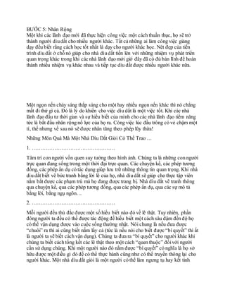 BƯỚC 5: Nhân Rộng
Một khi các lãnh đạo mới đã thực hiện công việc một cách thuần thục, họ sẽ trở
thành người dìudắt cho nhiều người khác. Tất cả những ai làm công việc giảng
dạy đều biết rằng cách học tốt nhất là dạy cho người khác học. Nét đẹp của tiến
trình dìudắt ở chỗ nó giúp cho nhà dìudắt tiến lên với những nhiệm vụ phát triển
quan trọng khác trong khi các nhà lãnh đạo mới giờ đây đã có đủ bản lĩnh để hoàn
thành nhiều nhiệm vụ khác nhau và tiếp tục dìu dắt được nhiều người khác nữa.
Một ngọn nến cháy sáng thắp sáng cho một hay nhiều ngọn nến khác thì nó chẳng
mất đi thứ gì cả. Ðó là lý do khiến cho việc dìu dắt là một việc tốt. Khi các nhà
lãnh đạo đầu tư thời gian và sự hiểu biết của mình cho các nhà lãnh đạo tiềm năng
tức là bắt đầu nhân rộng nổ lực của họ ra. Công việc lúc đầu trông có vẻ chậm một
tí, thế nhưng về sau nó sẽ được nhân tăng theo phép lũy thừa!
Những Món Quà Mà Một Nhà Dìu Dắt Giỏi Có Thể Trao …
1. …………………………………………
Tâm trí con người vốn quen suy tưởng theo hình ảnh. Chúng ta là những con người
trực quan đang sống trong một thời đại trực quan. Các chuyện kể, các phép tương
đồng, các phép ẩn dụ có tác dụng giúp lưu trữ những thông tin quan trọng. Khi nhà
dìu dắt biết vẽ bức tranh bằng lời lẽ của họ, nhà dìudắt sẽ giúp cho thực tập viên
nắm bắt được các phạm trù mà họ đang được trang bị. Nhà dìu dắt vẽ tranh thông
qua chuyện kể, qua các phép tương đồng, qua các phép ẩn dụ, qua các sự mô tả
bằng lời, bằng ngụ ngôn…
2. …………………………………………
Mỗi người đều thủ đắc được một số hiểu biết nào đó về lẽ thật. Tuy nhiên, phần
đông người ta đều có thể được tác động để hiểu biết một cách sâu đậm đến độ họ
có thể vận dụng được vào cuộc sống thường nhật. Nói chung là nếu đưa được
“chuôi” ra thì ai cũng biết nắm lấy cả (tức là nếu nói cho biết được “bí quyết” thì ắt
là người ta sẽ biết cách vận dụng). Chúng ta đưa ra “bí quyết” cho người khác khi
chúng ta biết cách tổng kết các lẽ thật theo một cách “quen thuộc” đốivới người
cần sử dụng chúng. Khi một người nào đó nắm được “bí quyết” có nghĩa là họ sở
hữu được một điều gì đó để có thể thực hành cũng như có thể truyền thông lại cho
người khác. Một nhà dìudắt giỏi là một người có thể làm ngưng tụ hay kết tinh
 