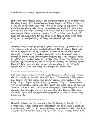 được lẽ thật để cho những sự phức tạp trở nên đơn giản.
3. …………………………………………
Bản đồ chỉ đường vừa giúp chúng ta biết phường hướng vừa có cái nhìn toàn cuộc.
Khi chúng ta cung cấp “bản đồ chỉ đường” cho một người nào đó tức là chúng ta
đã trao cho họ “la bàn cho cuộc sống”. “Bản đồ chỉ đường” sẽ giúp người ta vượt
qua những dặm đường xa lạ. Những “bản đồ chỉ đường” thuộc linh chẳng những
giúp người ta biết đúng con đường phải đi mà còn nhận thấy được mối liên hệ giữa
con đường ấy với các con đường khác nữa. Bản đồ chỉ đường cung cấp một viễn
tượng của toàn cuộc. Những điều này chỉ có thể có được khi chúng ta biết truyền
thông một cách có định hướng chứ không phải theo cách ngẫu nhiên.
4. …………………………………………
Nói rằng chúng ta cung cấp “phòngthí nghiệm” cho các thực tập viên tức nói đến
việc chúng ta cho họ có chỗ để thực hành những lẽ thật mà chúng ta đã thảo luận
với họ. Về nguyên tắc, “phòng thí nghiệm” chính là nơi an toàn để thể nghiệm
những điều còn mới mẻ. Tất cả chúng ta đều cần “phòng thí nghiệm” cặp theo
những kiến thức và những điều chúng ta được giảng dạy. Chính trong các “phòng
thí nghiệm” này mà chúng ta học biết cách hỏi những câu hỏi đúng; biết cách thực
hành phù hợp; có được sự hiểu biết về các vấn đề; và những kiến thức thực nghiệm
không thể thiếu vắng trong lịch trình của cuộc sống chúng ta. Các “phòngthí
nghiệm” tốt đều có thể được lượng định, đánh giá, so sánh với nhau.
5. …………………………………………
Một trong những mục tiêu quyết định mà nhà dìudắt phải nhắm đến cho các thực
tập viên của mình là “tạo rễ và chắp cánh” cho họ. Thành ngữ này nói lên nhu cần
phải được lập nền vững chắc để vươn cao, bay xa mà ai cũng cần phải có. Nền
móng chúng ta cần phải lập cho các thực tập viên của chúng ta có liên quan đến
việc xây dựng một đời sống “có tính cách ổn định” chứ không phải là một đời sống
“dựa trên cảm xúc vô định”. Họ phải được chúng ta giúp để có những niềm xác tín
cho cuộc sống mình, cũng như một sự tự trọng vũng vàng đàng sau những niềm
xác tín ấy. Cây có bộ rễ ăn càng sâu thì càng phát triển tốt, càng có sức chịu đựng
trong giông bão.
6. …………………………………………
Hình ảnh cuốicùng của bức tranh những điều nhà dìu dắt giúp thực tập viên có
được là “cánh”. Chúng ta chắp cánh cho một người nào đó khi chúng ta giúp họ có
được những suy tư lớn, và biết mong mỏi những điều lớn lao từ nơi Ðức Chúa Trời
cũng như từ chính bản thân họ. Khi một người có “cánh”, họ được tự do thám hiểm
 