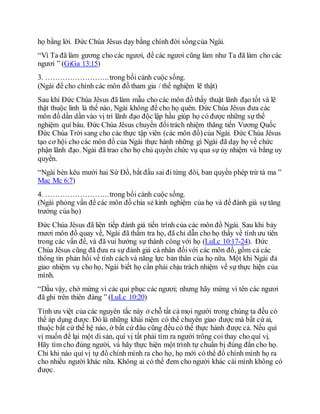họ bằng lời. Ðức Chúa Jêsus dạy bằng chính đời sốngcủa Ngài.
“Vì Ta đã làm gương cho các ngươi, để các ngươi cũng làm như Ta đã làm cho các
ngươi ” (GiGa 13:15)
3. ……………………..trong bối cảnh cuộc sống.
(Ngài để cho chính các môn đồ tham gia / thể nghiệm lẽ thật)
Sau khi Ðức Chúa Jêsus đã làm mẫu cho các môn đồ thấy thuật lãnh đạo tốt và lẽ
thật thuộc linh là thế nào, Ngài không để cho họ quên. Ðức Chúa Jêsus đưa các
môn đồ dần dần vào vị trí lãnh đạo độc lập hầu giúp họ có được những sự thể
nghiệm quí báu. Ðức Chúa Jêsus chuyển đổitrách nhiệm thăng tiến Vương Quốc
Ðức Chúa Trời sang cho các thực tập viên (các môn đồ)của Ngài. Ðức Chúa Jêsus
tạo cơ hội cho các môn đồ của Ngài thực hành những gì Ngài đã dạy họ về chức
phận lãnh đạo. Ngài đã trao cho họ chủ quyền chức vụ qua sự ủy nhiệm và bằng uy
quyền.
“Ngài bèn kêu mười hai Sứ Đồ, bắt đầu sai đi từng đôi, ban quyền phép trừ tà ma ”
Mac Mc 6:7)
4. ……………………..trong bối cảnh cuộc sống.
(Ngài phỏng vấn để các môn đồ chia sẻ kinh nghiệm của họ và để đánh giá sự tăng
trưởng của họ)
Ðức Chúa Jêsus đã liên tiếp đánh giá tiến trình của các môn đồ Ngài. Sau khi bảy
mươi môn đồ quay về, Ngài đã thẩm tra họ, đã chỉ dẫn cho họ thấy về tính ưu tiên
trong các vấn đề, và đã vui hưởng sự thành công với họ (LuLc 10:17-24). Ðức
Chúa Jêsus cũng đã đưa ra sự đánh giá cá nhân đốivới các môn đồ, gồm cả các
thông tin phản hồi về tính cách và năng lực bản thân của họ nữa. Một khi Ngài đả
giao nhiệm vụ cho họ, Ngài biết họ cần phải chịu trách nhiệm về sự thực hiện của
mình.
“Dầu vậy, chớ mừng vì các quỉ phục các ngươi; nhưng hãy mừng vì tên các ngươi
đã ghi trên thiên đàng ” (LuLc 10:20)
Tính ưu việt của các nguyên tắc này ở chỗ tất cả mọi người trong chúng ta đều có
thể áp dụng được. Ðó là những khái niệm có thể chuyển giao được mà bất cứ ai,
thuộc bất cứ thế hệ nào, ở bất cứ đâu cũng đều có thể thực hành được cả. Nếu quí
vị muốn để lại một di sản, quí vị tất phải tìm ra người trông coi thay cho quí vị.
Hãy tìm cho đúng người, và hãy thực hiện một trình tự chuẩn bị đúng đắn cho họ.
Chỉ khi nào quí vị tự đổ chính mình ra cho họ, họ mới có thể đổ chính mình họ ra
cho nhiều người khác nữa. Không ai có thể đem cho người khác cái mình không có
được.
 