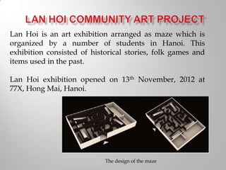 Lan Hoi is an art exhibition arranged as maze which is
organized by a number of students in Hanoi. This
exhibition consisted of historical stories, folk games and
items used in the past.
Lan Hoi exhibition opened on 13th November, 2012 at
77X, Hong Mai, Hanoi.
The design of the maze
 