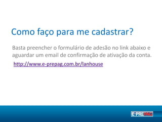 Como faço para me cadastrar?
Basta preencher o formulário de adesão no link abaixo e
aguardar um e-mail dos nossos atendentes para ativação
da conta.
https://www.e-prepag.com.br/cadastro
O cadastro para ser um Ponto de Venda oficial é gratuito.
 