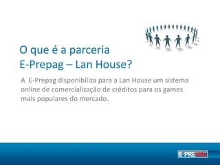 O que é a parceria E-Prepag?
A E-Prepag disponibiliza para seu ponto de venda um
sistema online de comercialização de créditos para os
games mais populares do mercado como League of
Legends, Point Blank, CrossFire, entre centenas de outros.
 