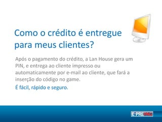 Como o crédito é entregue para
meu cliente?
Após o pagamento do crédito, o Ponto de Venda gera um
código PIN e entrega ao cliente por e-mail ou impresso. O
cliente insere o PIN no jogo e ativa o crédito.
Tudo muito fácil, rápido e seguro.
 
