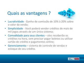 Quais as vantagens ?
• Lucratividade – Produtos disponíveis com comissão de
até 20% sobre o valor da venda.
• Simplicidade – Através de um único sistema você pode
vender créditos para jogos de grande sucesso.
• Comodidade para seus clientes – Eles receberão os
créditos na hora, sem precisar pagar boletos ou utilizar
cartão de crédito;
 