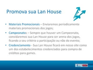 Destaque seu ponto de venda
• Sua loja nos games - Seu Ponto de Venda ficará disponível
no mapa oficial de Pontos de Vendas no site de jogos como
Point Blank e League of Legends;
• Materiais Promocionais – Você receberá periodicamente
materiais promocionais dos jogos;
• Campanhas de Incentivo - Frequentemente são
desenvolvidas premiações de incentivo a pontos de vendas.
 