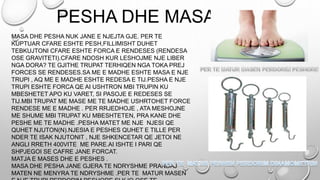 PESHA DHE MASA
MASA DHE PESHA NUK JANE E NJEJTA GJE. PER TE
KUPTUAR CFARE ESHTE PESH,FILLIMISHT DUHET
TEBKUJTONI CFARE ESHTE FORCA E RENDESES (RENDESA
OSE GRAVITETI).CFARE NDOSH KUR LESHOJME NJE LIBER
NGA DORA? TE GJITHE TRUPAT TERHIQEN NGA TOKA PREJ
FORCES SE RENDESES.SA ME E MADHE ESHTE MASA E NJE
TRUPI , AQ ME E MADHE ESHTE REDESA E TIJ.PESHA E NJE
TRUPI ESHTE FORCA QE AI USHTRON MBI TRUPIN KU
MBESHETET APO KU VARET, SI PASOJE E REDESES SE
TIJ.MBI TRUPAT ME MASE ME TE MADHE USHRTOHET FORCE
RENDESE ME E MADHE . PER RRJEDHOJE , ATA MESHOJNE
ME SHUME MBI TRUPAT KU MBESHTETEN, PRA KANE DHE
PESHE ME TE MADHE .PESHA MATET ME NJE NJESI QE
QUHET NJUTON(N).NJESIA E PESHES QUHET E TILLE PER
NDER TE ISAK NJUTONIT , NJE SHKENCETAR QE JETOI NE
ANGLI RRETH 400VITE ME PARE.AI ISHTE I PARI QE
SHPJEGOI SE CAFRE JANE FORCAT.
MATJA E MASES DHE E PESHES .
MASA DHE PESHA JANE GJERA TE NDRYSHME PRANDAJ
MATEN NE MENYRA TE NDRYSHME .PER TE MATUR MASEN
 