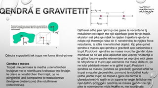 Qendra e mases
Trupat me permasa te medha u nenshtrohen
levizjeve me te nderlikuara krahasuar me levizjet
te cilave u nenshtrohen therrmijat, qe ne
përgjithësi janë kompozime te trazlacioneve
(levizjeve drejtevizore) dhe rotullimeve
(rotacioneve).
Qëndra e gravitetit tek trupa me forma të ndryshme
Gjithsesi edhe pse një trup ose pjese te vecanta te tij
rrotullohen ne raport me një sipërfaqe tjeter te vet trupit,
ekziston një pike qe ndjek te njejten trajektore qe do te
ndiqte një therrmije nëse do t’i nenshtrohej te njejtes force
reizultante, te cilës i nenshtrohet objekti. Kjo pike quhet
qendra e mases apo qendra e gravitetit apo bariqendra e
trupit.Pozicioni i qendres se mases mund te gjendet duke
menduar se ne ate pike aplikohet apo vepron rizultantja e
te gjitha forcave peshe elementare qe veprojne mbi pjese
te ndryshme te trupit (apo elemente me mase delta m, qe
ne total përbëjnë masen e te gjithë trupit).Pozicioni i
qendres se mases (qendres se gravitetit) gjendet lehte ne
trupat e ngurte gjeometrike, pormund te ndodhet kudo
(edhe jashtë trupit) ne trupat e gjere me formë te
çfaredoshme.Ne rastin e dy topave te vegjel te lidhur me
njeri-tjetrin, pozicioni i qendres se mases gjendet ne një
pike te ndermjetme midis m dhe m me koordinata:
xCM= (m1x1+
m2x2)/(m1+m2) =
(m1x1+ m2x2)/M
1
 
