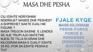 MASA DHE PESHA
CILI ESHTE NDRYSHIMI
NDERMJET MASES DHE PESHES?
A SHPREHET SAKTE DJALI NE
FIGURE ?
MASA TREGON SASINE E LENDES
SE NJE TRUPI.AJO MATETME
NJESI,TE TILLA SI:GRAM DHE
KILOGRAM.MASA E DJALIT ESHTE
35 KG ,POR SA ESHTE PESHA E
TIJ?
 