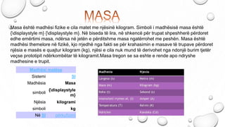 Masa është madhësi fizike e cila matet me njësinë kilogram. Simboli i madhësisë masa është
{displaystyle m} {displaystyle m}. Në biseda të lira, në shkencë për trupat shpeshherë përdoret
edhe emërtimi masa, ndërsa në jetën e përditshme masa ngatërrohet me peshën. Masa është
madhësi themelore në fizikë, kjo rrjedhë nga fakti se për krahasimin e masave të trupave përdoret
njësia e masës e quajtur kilogram (kg), njësi e cila nuk mund të derivohet nga ndonjë burim tjetër
veçse prototipit ndërkombëtar të kilogramit.Masa tregon se sa eshte e rende apo ndryshe
madhesine e trupit.
Madhësi matëse
Sistemi SI
Madhësia Masa
simboli
{displaystyle
m}
Njësia kilogrami
simboli kg
Në SI përkufizimi
 