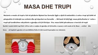 Nocionin e masës së trupit e futi në përdorim Njutoni kur formuloi ligjin e dytë të mekanikës, si vetia e trupi që është në
përpjesëtim të zhdrejtë me nxitimin dhe që shprehet me formulën .Në bazë të këtij ligji, masa përkufizohet si "vetia e
trupit që kundërshton ndryshimin e gjendjes së tij të lëvizjes". Pra, masa është përcaktuese e inercisë së trupit.
Bartësi i masës është trupi fizik i cili ka vetin e ruajtjes së gjendjes së tij kinetike, si pasoj e vetë masës së tij. Masa ,nxitimi dhe
forca në hapësirë, gjenden në marrëdhënie fizike të cilat mund të paraqiten me relacionin:
 