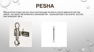 PESHA ESHTE FORCA QE NJE TRUP USHTRON MBI TRUPIN KU ESHTE MBESHTETUR OSE
VARUR . AJO MATET ME APARATIN E DINANOMETRIT , NJESIA MATESE E SAJ ESHTE NJUTON
DHE SHENOHET ME N.
 