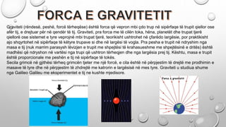Graviteti (rëndesë, peshë, forcë tërheqëse) është forca që vepron mbi çdo trup në sipërfaqe të trupit qiellor ose
afër tij, e drejtuar për në qendër të tij. Graviteti, pra forca me të cilën toka, hëna, planetët dhe trupat tjerë
qiellorë ose sistemet e tyre veprojnë mbi trupat tjerë, teorikisht ushtrohet në çfarëdo largësie, por praktikisht
ajo shqyrtohet në sipërfaqe të këtyre trupave si dhe në largësi të vogla. Pra pesha e trupit në ndryshim nga
masa e tij (nuk marrim parasysh lëvizjen e trupit me shpejtësi të krahasueshme me shpejtësinë e dritës) është
madhësi që ndryshon në vartësi nga trupi që ushtron tërheqjen dhe nga largësia prej tij. Kështu, masa e trupit
është proporcionale me peshën e tij në sipërfaqe të tokës.
Secila grimcë në gjithësi tërheq grimcën tjeter me një forcë, e cila është në përpjestim të drejtë me prodhimin e
masave të tyre dhe në përpjestim të zhdrejtë me katrorin e largësisë në mes tyre. Graviteti u studiua shume
nga Galileo Galileu me eksperimentet e tij ne kushte mjedisore.
 