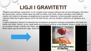 Të gjithë trupat tërhiqen reciprokisht, d.m.th. të gjithë trupat veorijnë ndërmjet vete me forca tërheqëse. Dukuritë e
tilla sikurse janë: Lëvizja e Hënës sipas një orbite të mbyllur rreth Tokës, lëvizja e planetëve rreth Diellit etj.,
ndodhin nën ndikimin e tërheqjes së përgjithshme të gravitetit. Gjithashtu, forcat e gravitetit veprojnë edhe
ndërmjet Tokës dhe të gjithë trupave mbi të. Në këtë mënyrë, çdo trup shkakton ndryshime në hapësirën që e
rrethon.
Të gjitha përpjekjet e Njutonit në mekanikë ishin të drejtuara në sqarimin e lëvizjes së planetëve rreth Diellit dhe
Hënës rreth tokës. Zbulimi i tij më i madh është në të kuptuarit se forca, e cila shkakton 'rënien e mollës' dhe ajo
që mundëson lëvizjen e Hënës rreth Tokës, paraqesin manifestime të ndryshme të një force të njëjtë. Forma e tij
është nxjerrë nga një përfundim logjik. Sipas këtij ligji të gjithë trupat reciprokisht tërhiqen.....
 