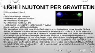 Ligji i gravitacionit i Njutonit
ku:
F është forca ndërmjet dy trupave,
G është kostantja e gravitetit universal,
m1 është masa e trupit të parë,
m2 është masa e trupit të dytë dhe
r është distanca ndërmjt qëndravëìe të masës së dy trupave.
Skema e dy trupave që tërheqin njëri-tjetrin
Toka ushtron force mbi të gjithë trupat. Kjo lloj forcë quhet forca gravitacionale ose forca e rëndesës. Ajo është
shuma e forcave të ushtruara mbi çdo thërrmije material që përbejnë një trup, pra është një forcë e shpërndare.
Forcën e rëndesës e trajtojmë si një forcë të përqendruar në një pike te vetme që quhet qendër e rëndesës sepse
mund të supozojmë qe veprimi i Tokës të jetë i përqendruar në një pike të vetme megjithëse ajo është e
shpërndare në të gjithë trupin. Më parë është përdorur si njësi matëse e forcës kilogram-pesha (kgp), pra forca me
të cilën Toka tërheq masën 1 kg. Sa më shumë rritet distanca e një trupi nga qendra e Tokës aq më shumë ulet
tërheqja nga ana e saj. Në sistemin SI forca është madhësi e nxjerrë, njësia e saj matëse quhet Njuton, shënohet
me simbolin N.Toka ushtron forcë prej 9,81 N mbi një trup me masë 1 kg, që ndodhet në nivelin e detit. Pra “masës
1 kg i korrespondon pesha 9,8 N”
 