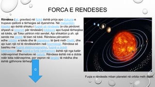 Rëndesa (lat. gravitas) në fizikë është prirja apo dukuria e
trupave qiellorë e tërheqjes së dyanshme. Në mekanikën
klasike ajo është shkaku i fuqisë së rëndesës (e cila përdoret
shpesh si sinonim për rëndesën) tokësore apo fuqisë tërheqëse
së tokës, që Toka ushtron mbi sendet. Ajo shkakton p.sh. që
sende me peshë të bien në tokë. Rëndesa përcakton
edhe orbitën e tokës dhe të planeteve të tjerë rreth Diellit, dhe
ajo luan një rol të rëndësishëm neë kozmologji. Rëndesa së
bashku me fuqinë elektromagnetike, fuqinë e dobët
bërthamore dhe fuqinë e fortë bërthamore është një nga katër
ndërveprimet themelore në natyrë. Rëndesa është më e dobta
ndër këta ndërveprime, por vepron në largësi të mëdha dhe
është gjithmone tërheqëse.+
FORCA E RENDESES
Fuqia e rëndesës mban planetet në orbita rreth diellit.
G
 