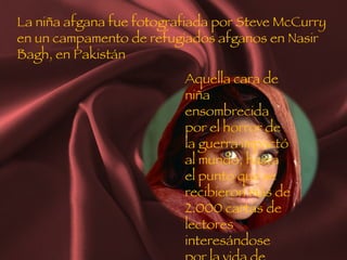 La niña afgana fue fotografiada por Steve McCurry en un campamento de refugiados afganos en Nasir Bagh, en Pakistán Aquella cara de niña ensombrecida por el horror de la guerra impactó al mundo, hasta el punto que se recibieron más de 2.000 cartas de lectores interesándose por la vida de Sharbat 