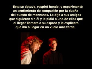      Este se detuvo, respiró hondo, y experimentó un sentimiento de compasión por la dueña  del puesto de manzanas. Le dijo a sus amigos que siguieran sin él y le pidió a uno de ellos que al llegar llamara a su esposa y le explicara que iba a llegar en un vuelo más tarde.   