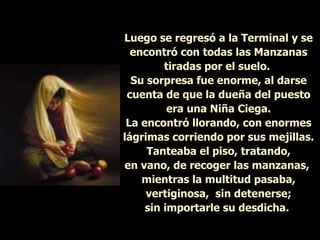 Luego se regresó a la Terminal y se encontró con todas las Manzanas tiradas por el suelo.  Su sorpresa fue enorme, al darse cuenta de que la dueña del puesto era una Niña Ciega. La encontró llorando, con enormes lágrimas corriendo por sus mejillas. Tanteaba el piso, tratando, en vano, de recoger las manzanas,  mientras la multitud pasaba, vertiginosa,  sin detenerse; sin importarle su desdicha.   