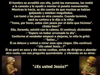 El hombre se arrodilló con ella, juntó las manzanas, las metió a la canasta y le ayudó a montar el puesto nuevamente.  Mientras lo hacía, se dio cuenta de que muchas se habían golpeado y estaban magulladas. Las tomó y las puso en otra canasta. Cuando terminó,  sacó su cartera y le dijo a la niña: “ Toma, por favor, estos cien pesos por el daño que hicimos”. ¿Estás bien?" Ella, llorando, asintió con la cabeza. El continuó, diciéndole - "Espero no haber arruinado tu día". Conforme el vendedor empezó a alejarse, la niña le gritó: - "Señor..." Él se detuvo y volteó a mirar esos ojos ciegos. Ella continuó: "¿Es usted Jesús...?” Él se paró en seco y dio varias vueltas, antes de dirigirse a abordar otro vuelo, con esa pregunta quemándole  y vibrando en su alma:  "¿Es usted Jesús?"   