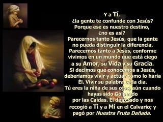Y a  Tí ,  ¿la gente te confunde con Jesús? Porque ese es nuestro destino,  ¿no es así?  Parecernos tanto Jesús, que la gente no pueda distinguir la diferencia. Parecernos tanto a Jesús, conforme vivimos en un mundo que está ciego a su  Amor , su  Vida  y su  Gracia . Si decimos que conocemos a Jesús, deberíamos vivir y actuar como lo haría Él. Vivir su palabra cada día. Tú eres la niña de sus ojos, aún cuando hayas sido Golpeado por las Caídas. Él dejó todo y nos recogió a  Tí  y a  Mí  en el Calvario; y pagó por  Nuestra Fruta Dañada .   