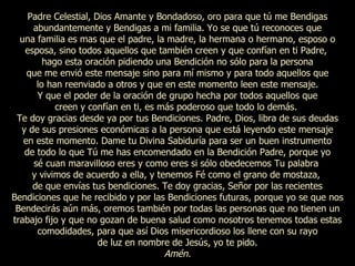 Padre Celestial, Dios Amante y Bondadoso, oro para que tú me Bendigas abundantemente y Bendigas a mi familia. Yo se que tú reconoces que una familia es mas que el padre, la madre, la hermana o hermano, esposo o esposa, sino todos aquellos que también creen y que confían en ti Padre,  hago esta oración pidiendo una Bendición no sólo para la persona que me envió este mensaje sino para mí mismo y para todo aquellos que lo han reenviado a otros y que en este momento leen este mensaje. Y que el poder de la oración de grupo hecha por todos aquellos que creen y confían en ti, es más poderoso que todo lo demás.  Te doy gracias desde ya por tus Bendiciones. Padre, Dios, libra de sus deudas y de sus presiones económicas a la persona que está leyendo este mensaje en este momento. Dame tu Divina Sabiduría para ser un buen instrumento de todo lo que Tú me has encomendado en la Bendición Padre, porque yo sé cuan maravilloso eres y como eres si sólo obedecemos Tu palabra  y vivimos de acuerdo a ella, y tenemos Fé como el grano de mostaza,  de que envías tus bendiciones. Te doy gracias, Señor por las recientes Bendiciones que he recibido y por las Bendiciones futuras, porque yo se que nos Bendecirás aún más, oremos también por todas las personas que no tienen un trabajo fijo y que no gozan de buena salud como nosotros tenemos todas estas comodidades, para que así Dios misericordioso los llene con su rayo de luz en nombre de Jesús, yo te pido. Amén. 
