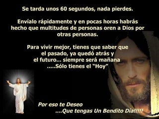 Se tarda unos 60 segundos, nada pierdes. Envíalo rápidamente y en pocas horas habrás hecho que multitudes de personas oren a Dios por otras personas. Para vivir mejor, tienes que saber que el pasado, ya quedó atrás y el futuro... siempre será mañana  .....Sólo tienes el “Hoy” Por eso te Deseo   ....Que tengas Un Bendito Día!!!!!   