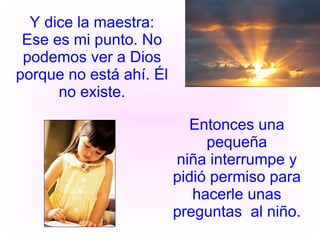 Y dice la maestra: Ese es mi punto. No podemos ver a Dios porque no está ahí. Él no existe. Entonces una pequeña niña interrumpe y pidió permiso para hacerle unas preguntas  al niño. 
