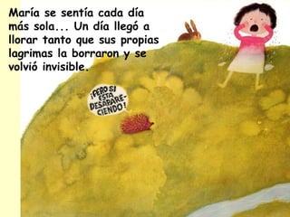 María se sentía cada día
más sola... Un día llegó a
llorar tanto que sus propias
lagrimas la borraron y se
volvió invisible.
 