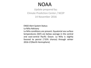 NOAA
Update prepared by:
Climate Prediction Center / NCEP
14 November 2016
ENSO Alert System Status:
La Niña Advisory
La Niña conditions are present. Equatorial sea surface
temperatures (SST) are below average in the central
and east-central Pacific Ocean. La Niña is slightly
favored to persist (~55% chance) through winter
2016-17(North Hemisphere)
 