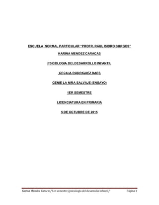 Karina Méndez Caracas/1er semestre/psicología del desarrollo infantil/ Página 1
ESCUELA NORMAL PARTICULAR “PROFR. RAUL ISIDRO BURGOS”
KARINA MENDEZ CARACAS
PSICOLOGIA DELDESARROLLO INFANTIL
CECILIA RODRIGUEZ BAES
GENIE LA NIÑA SALVAJE (ENSAYO)
1ER SEMESTRE
LICENCIATURA EN PRIMARIA
5 DE OCTUBRE DE 2015
 