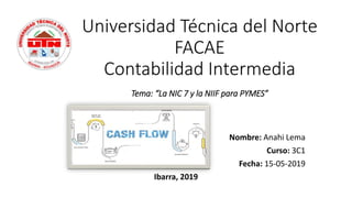 Universidad Técnica del Norte
FACAE
Contabilidad Intermedia
Tema: “La NIC 7 y la NIIF para PYMES”
Nombre: Anahi Lema
Curso: 3C1
Fecha: 15-05-2019
Ibarra, 2019
 