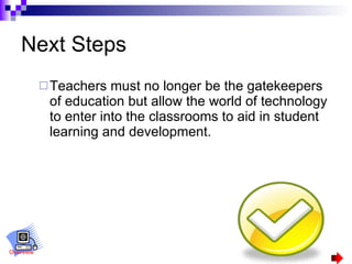 Next Steps Teachers must no longer be the gatekeepers of education but allow the world of technology to enter into the classrooms to aid in student learning and development.  Overview 