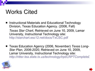 Works Cited Instructional Materials and Educational Technology Division, Texas Education Agency. (2006, Fall) Texas Star Chart,  Retrieved on June 10, 2009, Lamar University, Instructional Technology site:  http://starchart.esc12.net/docs/TxCSC.pdf Texas Education Agency (2006, November)  Texas Long-Star Plan, 2006-2020,  Retrieved on June 10, 2009, Lamar University, Instructional Technology site:   http://ritter.tea.state.tx.us/technology/lrpt/LRPTCompleteDec06.pdf Overview 