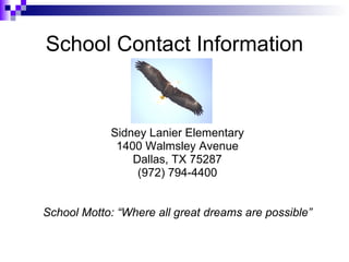 School Contact Information Sidney Lanier Elementary 1400 Walmsley Avenue Dallas, TX 75287 (972) 794-4400 School Motto: “Where all great dreams are possible” 