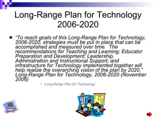 Long-Range Plan for Technology 2006-2020 “ To reach goals of this Long-Range Plan for Technology, 2006-2020, strategies must be put in place that can be accomplished and measured over time.  The recommendations for Teaching and Learning; Educator Preparation and Development; Leadership, Administration and Instructional Support; and infrastructure for Technology implemented together will help realize the overarching vision of the plan by 2020.”  Long-Range Plan for Technology, 2006-2020 (November 2006) Long-Range Plan for Technology Overview 