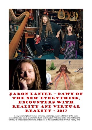 JARON LANIER – DAWN OF
THE NEW EVERYTHING,
ENCOUNTERS WITH
REALITY AND VIRTUAL
REALITY – 2017
A very surprising book from an extremely surprising person, best known for his public
appearances as a public speaker or lecturer, as a musician innovating all the time in styles and
with new at times exotic instruments, and as one of the historic founders of Virtual Reality. The
 