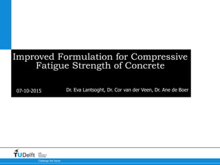 07-10-2015
Challenge the future
Delft
University of
Technology
Improved Formulation for Compressive
Fatigue Strength of Concrete
Dr. Eva Lantsoght, Dr. Cor van der Veen, Dr. Ane de Boer
 