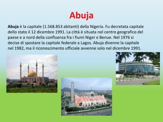 Abuja
Abuja è la capitale (1.568.853 abitanti) della Nigeria. Fu decretata capitale
dello stato il 12 dicembre 1991. La città è situata nel centro geografico del
paese e a nord della confluenza fra i fiumi Niger e Benue. Nel 1976 si
decise di spostare la capitale federale a Lagos. Abuja divenne la capitale
nel 1982, ma il riconoscimento ufficiale avvenne solo nel dicembre 1991.
 