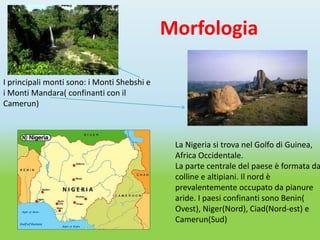 Morfologia

I principali monti sono: i Monti Shebshi e
i Monti Mandara( confinanti con il
Camerun)



                                              La Nigeria si trova nel Golfo di Guinea,
                                              Africa Occidentale.
                                              La parte centrale del paese è formata da
                                              colline e altipiani. Il nord è
                                              prevalentemente occupato da pianure
                                              aride. I paesi confinanti sono Benin(
                                              Ovest), Niger(Nord), Ciad(Nord-est) e
                                              Camerun(Sud)
 