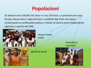 Popolazioni
Gli abitanti sono 158.092.542 divisi in circa 250 etnie. Le predominanti sono:
Yoruba, Hausa-Fulani e Igbo formano i cosiddetti Big Three che hanno
caratterizzato la conflittualità politica e militare di tutta la storia indipendente
nigeriana, a partire dal 1960.


                                   Hausa-Fulani(
                                   nord)
                                                                Yoruba(Sud
                                                                orientale)

                           Igbo(Sud-ovest)
 